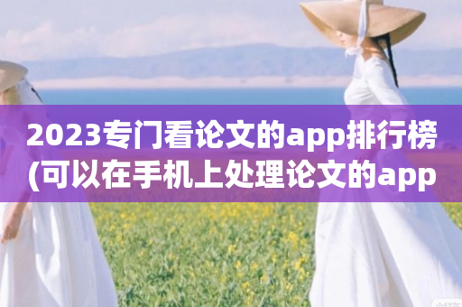 2023专门看论文的app排行榜(可以在手机上处理论文的app哪个好)