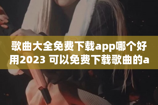 歌曲大全免费下载app哪个好用2023 可以免费下载歌曲的app大全​
