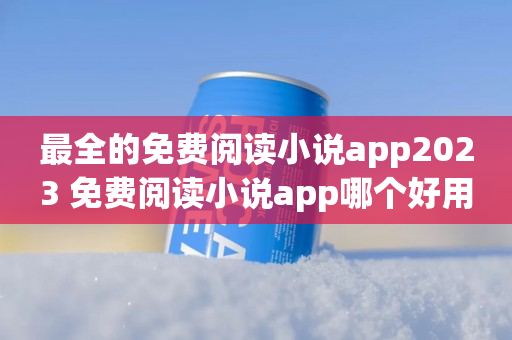 最全的免费阅读小说app2023 免费阅读小说app哪个好用