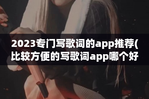 2023专门写歌词的app推荐(比较方便的写歌词app哪个好用)