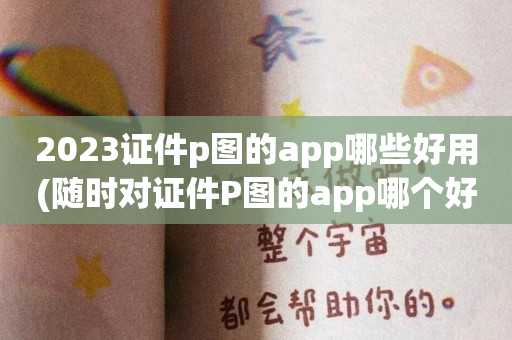 2023证件p图的app哪些好用(随时对证件P图的app哪个好玩)