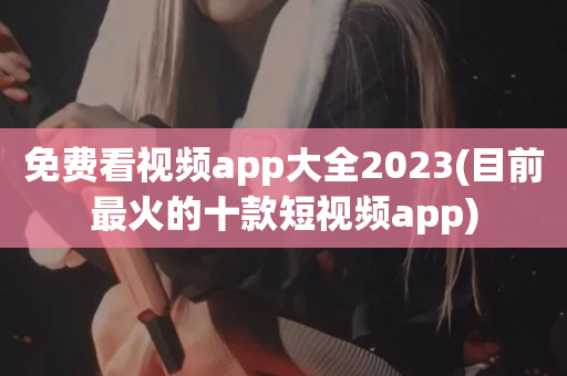 免费看视频app大全2023(目前最火的十款短视频app)