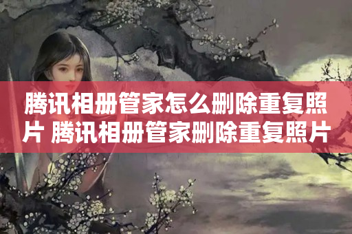 腾讯相册管家怎么删除重复照片 腾讯相册管家删除重复照片的方法