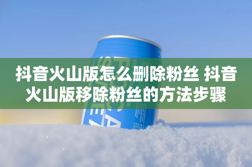 抖音火山版怎么删除粉丝 抖音火山版移除粉丝的方法步骤