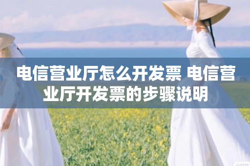 电信营业厅怎么开发票 电信营业厅开发票的步骤说明