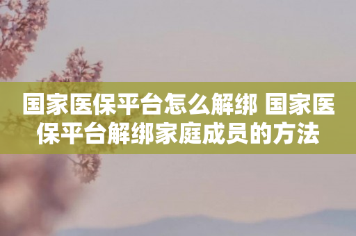 国家医保平台怎么解绑 国家医保平台解绑家庭成员的方法
