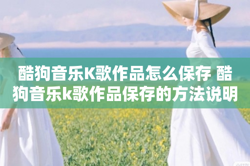 酷狗音乐K歌作品怎么保存 酷狗音乐k歌作品保存的方法说明