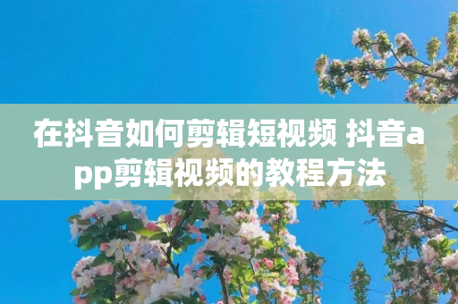 在抖音如何剪辑短视频 抖音app剪辑视频的教程方法
