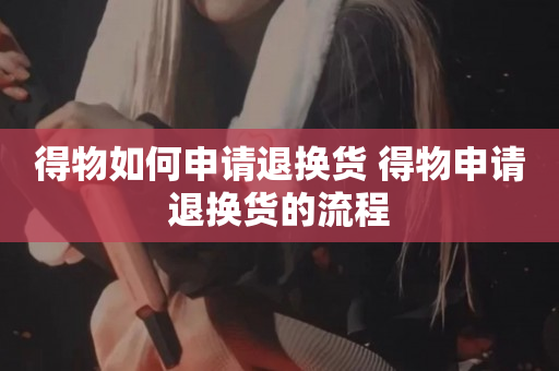得物如何申请退换货 得物申请退换货的流程