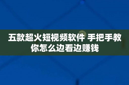 五款超火短视频软件 手把手教你怎么边看边赚钱
