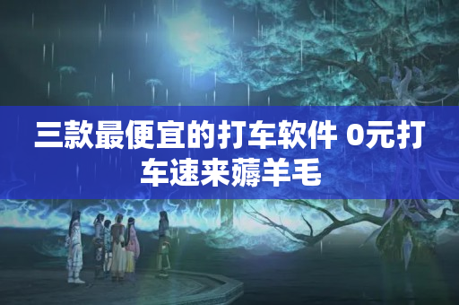 三款最便宜的打车软件 0元打车速来薅羊毛