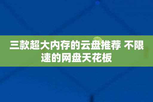 三款超大内存的云盘推荐 不限速的网盘天花板