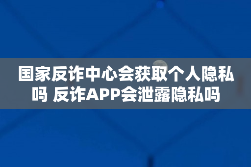 国家反诈中心会获取个人隐私吗 反诈APP会泄露隐私吗