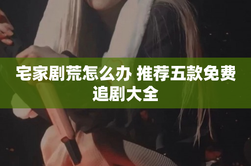 宅家剧荒怎么办 推荐五款免费追剧大全