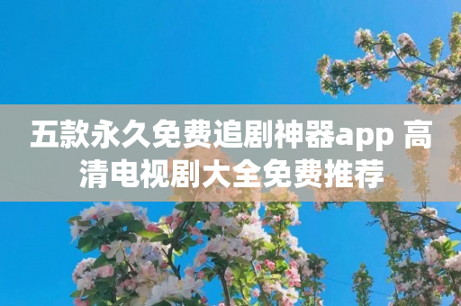 五款永久免费追剧神器app 高清电视剧大全免费推荐