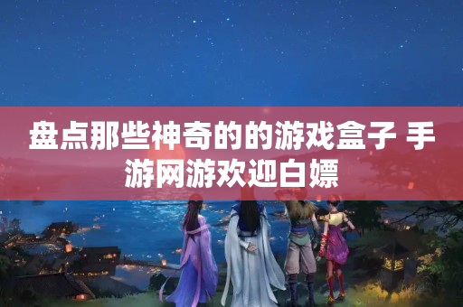 盘点那些神奇的的游戏盒子 手游网游欢迎白嫖