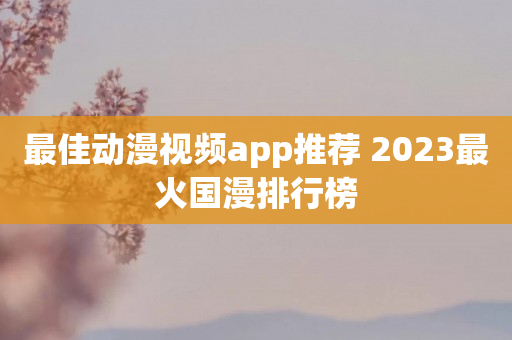 最佳动漫视频app推荐 2023最火国漫排行榜
