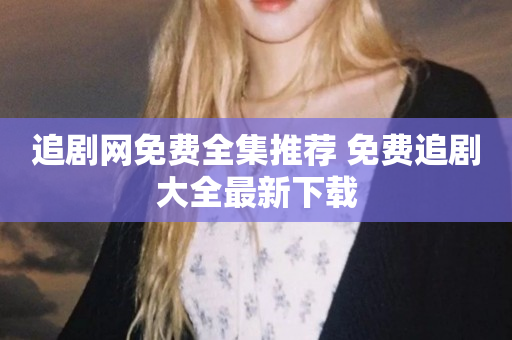 追剧网免费全集推荐 免费追剧大全最新下载
