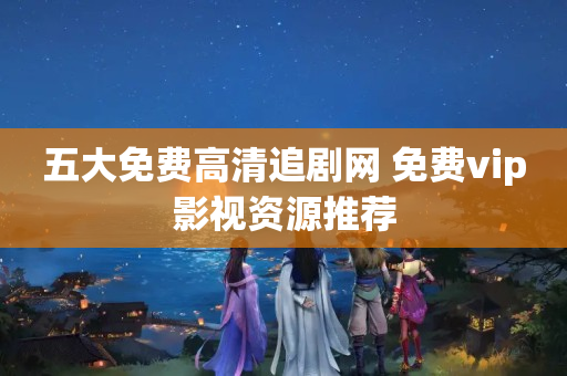 五大免费高清追剧网 免费vip影视资源推荐