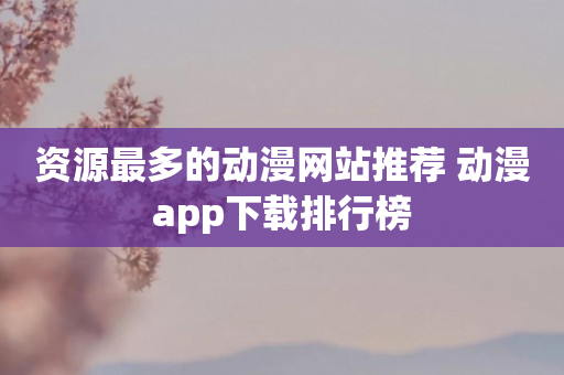 资源最多的动漫网站推荐 动漫app下载排行榜