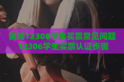 铁路12306学生买票常见问题 12306学生买票认证步骤