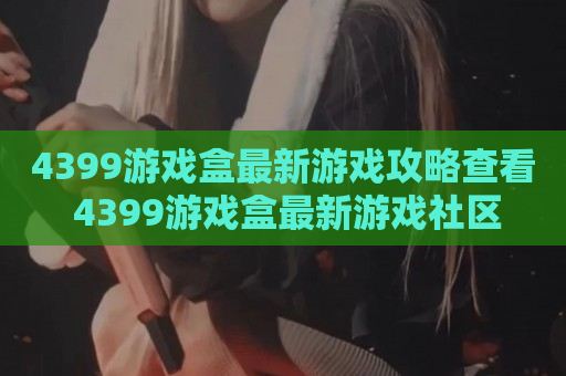 4399游戏盒最新游戏攻略查看 4399游戏盒最新游戏社区