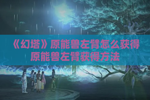 《幻塔》原能兽左臂怎么获得 原能兽左臂获得方法