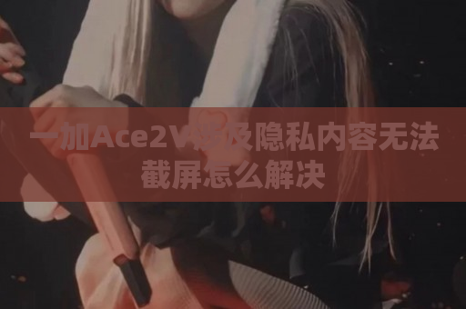 一加Ace2V涉及隐私内容无法截屏怎么解决