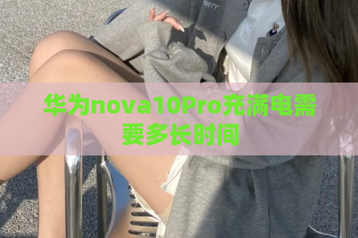 华为nova10Pro充满电需要多长时间