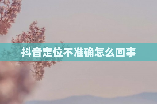 抖音定位不准确怎么回事