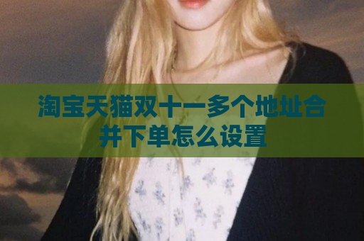 淘宝天猫双十一多个地址合并下单怎么设置