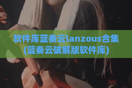 软件库蓝奏云lanzous合集(蓝奏云破解版软件库)