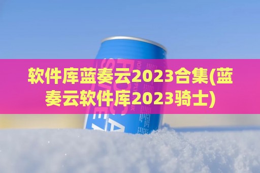 软件库蓝奏云2023合集(蓝奏云软件库2023骑士)