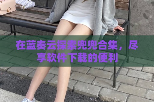 在蓝奏云探索兜兜合集，尽享软件下载的便利