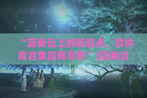 “蓝奏云上的新起点，软件库合集应有尽有”(蓝奏云软件库干货分享)