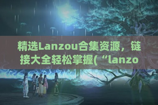 精选Lanzou合集资源，链接大全轻松掌握(“lanzous”)