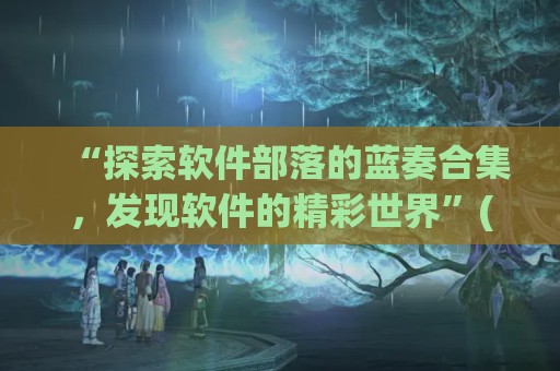 “探索软件部落的蓝奏合集，发现软件的精彩世界”(软件库蓝奏云破解集合-最新软件库蓝奏云软件分享大全)