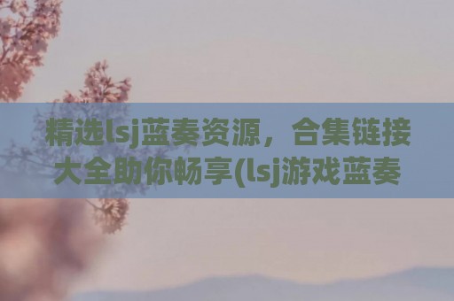 精选lsj蓝奏资源，合集链接大全助你畅享(lsj游戏蓝奏云分享)