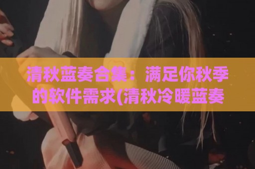 清秋蓝奏合集：满足你秋季的软件需求(清秋冷暖蓝奏)
