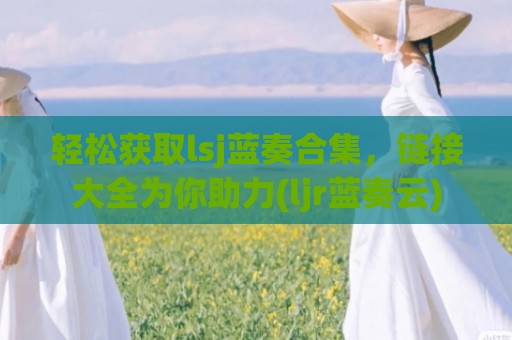 轻松获取lsj蓝奏合集，链接大全为你助力(ljr蓝奏云)