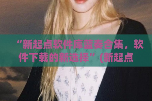 “新起点软件库蓝奏合集，软件下载的新选择”(新起点小说网站)