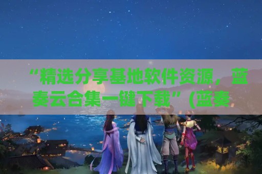 “精选分享基地软件资源，蓝奏云合集一键下载”(蓝奏云 软件基地)