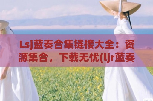 Lsj蓝奏合集链接大全：资源集合，下载无忧(ljr蓝奏云)