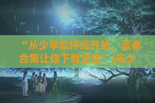 “从少宇软件库开始，蓝奏合集让你下载无忧”(乐少蓝奏云破解软件)