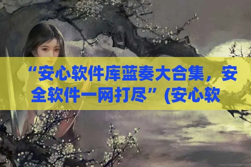 “安心软件库蓝奏大合集，安全软件一网打尽”(安心软件库破解版)