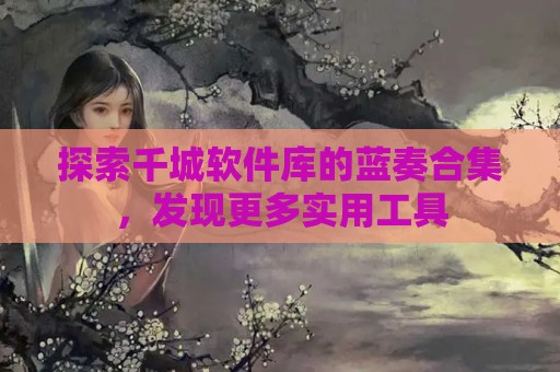 探索千城软件库的蓝奏合集，发现更多实用工具