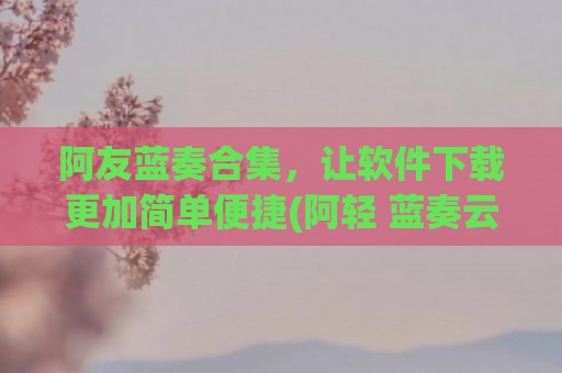 阿友蓝奏合集，让软件下载更加简单便捷(阿轻 蓝奏云)