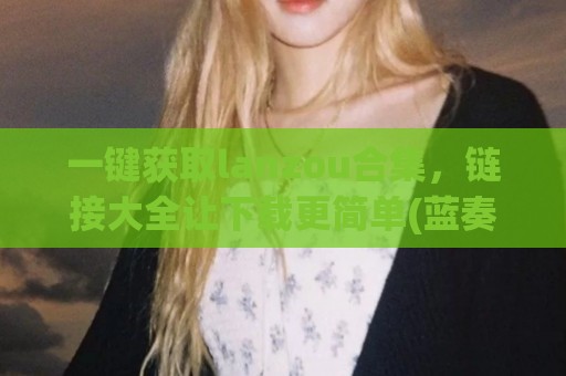 一键获取lanzou合集，链接大全让下载更简单(蓝奏)