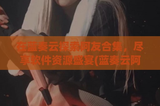 在蓝奏云探索阿友合集，尽享软件资源盛宴(蓝奏云阿华)