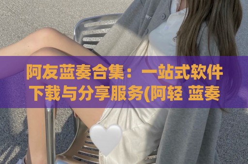 阿友蓝奏合集：一站式软件下载与分享服务(阿轻 蓝奏云)